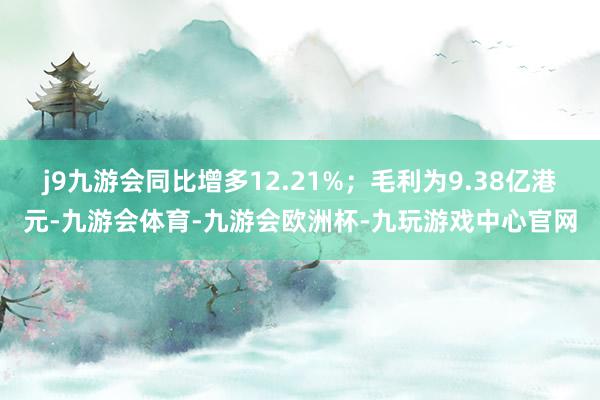 j9九游会同比增多12.21%；毛利为9.38亿港元-九游会体育-九游会欧洲杯-九玩游戏中心官网