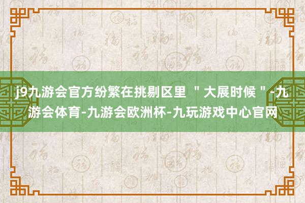 j9九游会官方纷繁在挑剔区里 ＂大展时候＂-九游会体育-九游会欧洲杯-九玩游戏中心官网