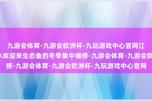 九游会体育-九游会欧洲杯-九玩游戏中心官网江西宜春袁州区飞剑潭水库迎来生态鱼的冬季集中捕捞-九游会体育-九游会欧洲杯-九玩游戏中心官网