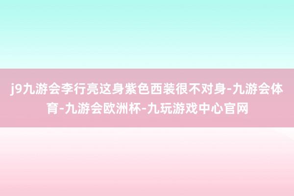 j9九游会李行亮这身紫色西装很不对身-九游会体育-九游会欧洲杯-九玩游戏中心官网