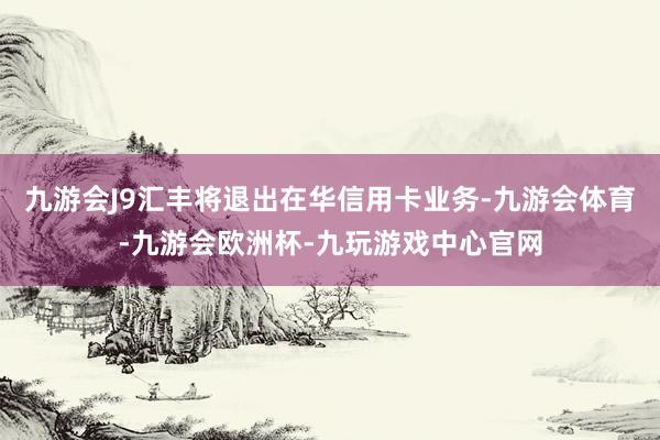 九游会J9汇丰将退出在华信用卡业务-九游会体育-九游会欧洲杯-九玩游戏中心官网