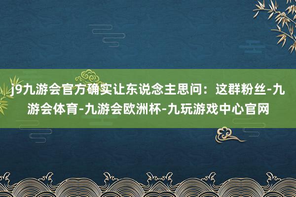 j9九游会官方确实让东说念主思问：这群粉丝-九游会体育-九游会欧洲杯-九玩游戏中心官网