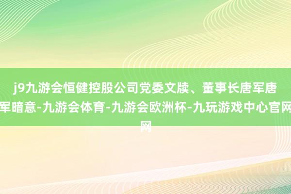 j9九游会　　恒健控股公司党委文牍、董事长唐军唐军暗意-九游会体育-九游会欧洲杯-九玩游戏中心官网