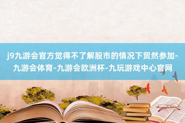 j9九游会官方觉得不了解股市的情况下贸然参加-九游会体育-九游会欧洲杯-九玩游戏中心官网