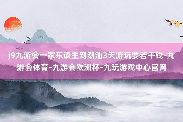 j9九游会一家东谈主到潮汕3天游玩要若干钱-九游会体育-九游会欧洲杯-九玩游戏中心官网