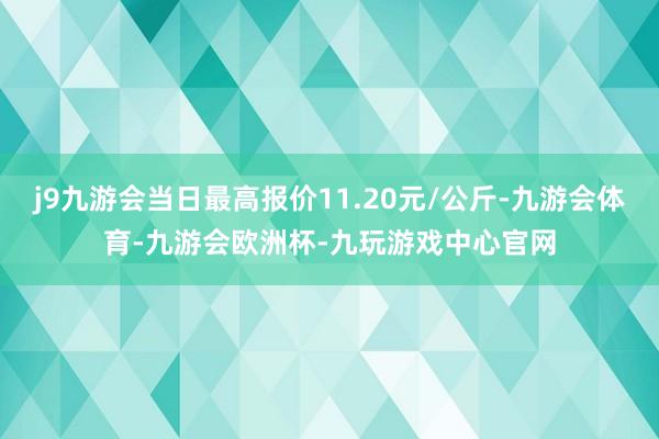 j9九游会当日最高报价11.20元/公斤-九游会体育-九游会欧洲杯-九玩游戏中心官网