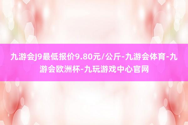 九游会J9最低报价9.80元/公斤-九游会体育-九游会欧洲杯-九玩游戏中心官网