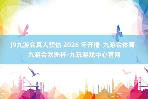 j9九游会真人预估 2026 年开播-九游会体育-九游会欧洲杯-九玩游戏中心官网