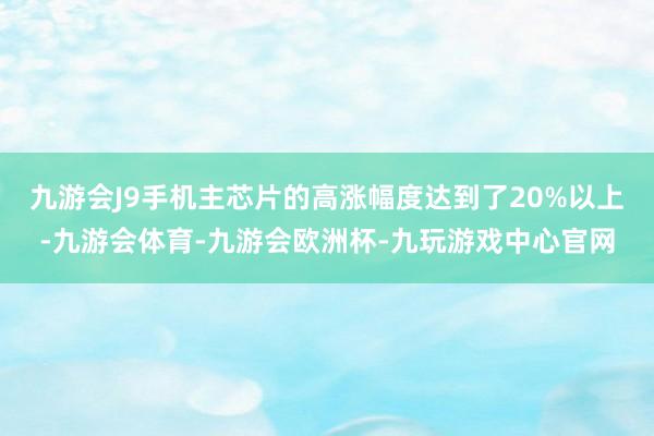 九游会J9手机主芯片的高涨幅度达到了20%以上-九游会体育-九游会欧洲杯-九玩游戏中心官网