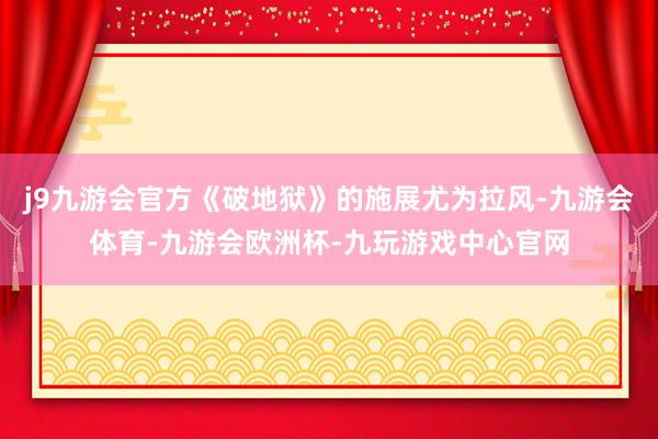 j9九游会官方《破地狱》的施展尤为拉风-九游会体育-九游会欧洲杯-九玩游戏中心官网