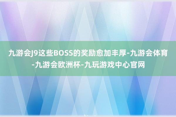 九游会J9这些BOSS的奖励愈加丰厚-九游会体育-九游会欧洲杯-九玩游戏中心官网