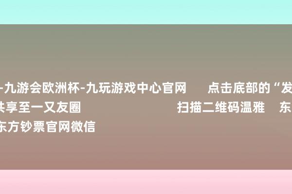 九游会体育-九游会欧洲杯-九玩游戏中心官网      点击底部的“发现”     使用“扫一扫”     即可将网页共享至一又友圈                            扫描二维码温雅    东方钞票官网微信                                                                        沪股通             