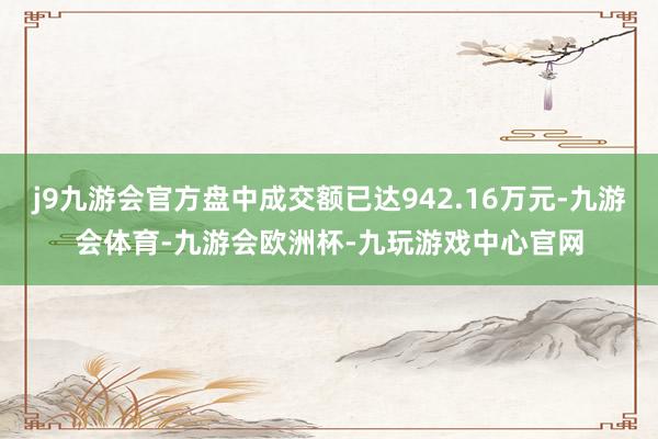 j9九游会官方盘中成交额已达942.16万元-九游会体育-九游会欧洲杯-九玩游戏中心官网