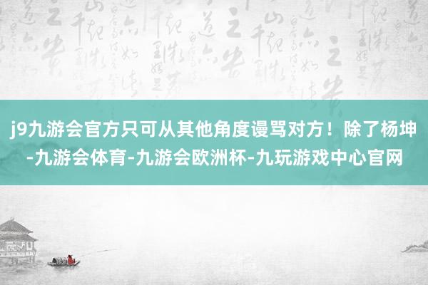 j9九游会官方只可从其他角度谩骂对方！除了杨坤-九游会体育-九游会欧洲杯-九玩游戏中心官网