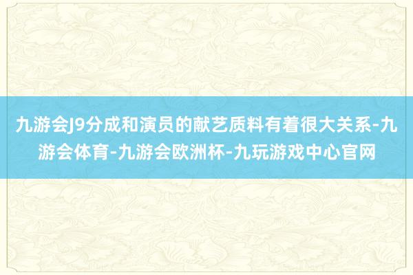 九游会J9分成和演员的献艺质料有着很大关系-九游会体育-九游会欧洲杯-九玩游戏中心官网