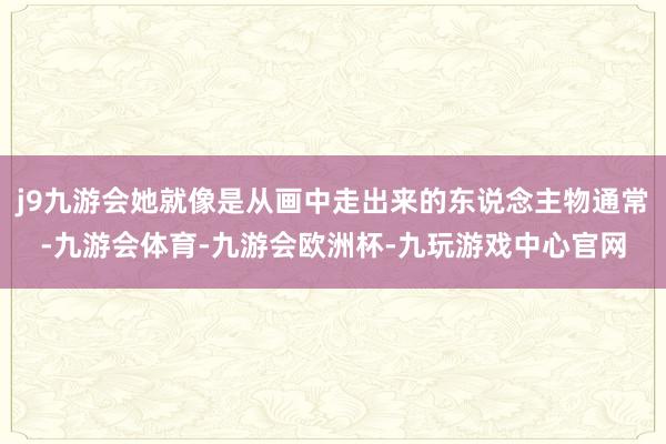 j9九游会她就像是从画中走出来的东说念主物通常-九游会体育-九游会欧洲杯-九玩游戏中心官网