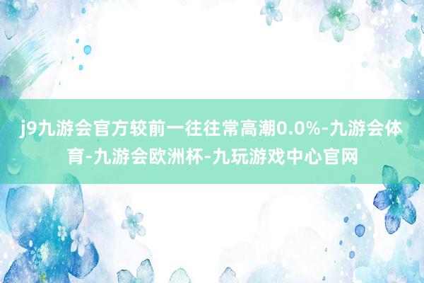 j9九游会官方较前一往往常高潮0.0%-九游会体育-九游会欧洲杯-九玩游戏中心官网