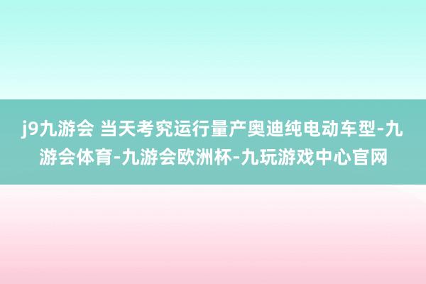 j9九游会 当天考究运行量产奥迪纯电动车型-九游会体育-九游会欧洲杯-九玩游戏中心官网