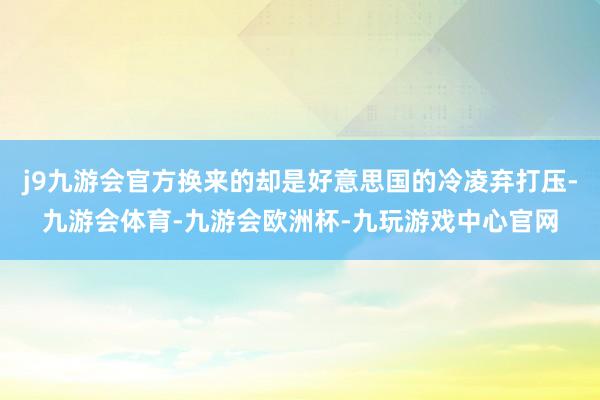 j9九游会官方换来的却是好意思国的冷凌弃打压-九游会体育-九游会欧洲杯-九玩游戏中心官网