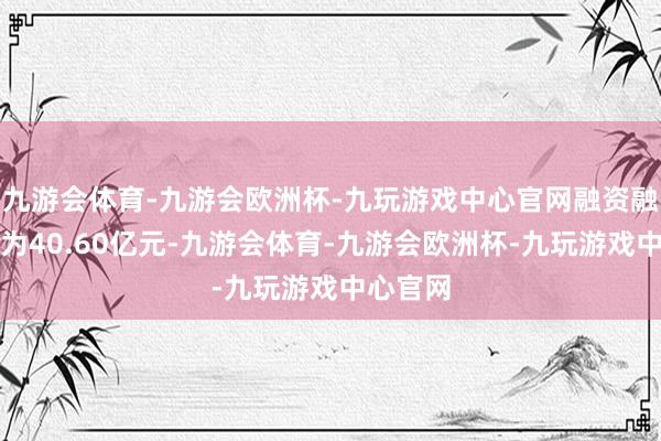 九游会体育-九游会欧洲杯-九玩游戏中心官网融资融券余额为40.60亿元-九游会体育-九游会欧洲杯-九玩游戏中心官网