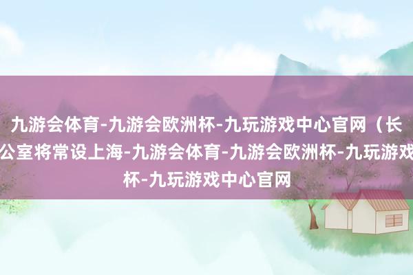 九游会体育-九游会欧洲杯-九玩游戏中心官网（长三角）办公室将常设上海-九游会体育-九游会欧洲杯-九玩游戏中心官网