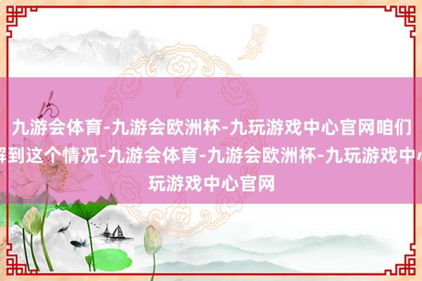 九游会体育-九游会欧洲杯-九玩游戏中心官网咱们就了解到这个情况-九游会体育-九游会欧洲杯-九玩游戏中心官网