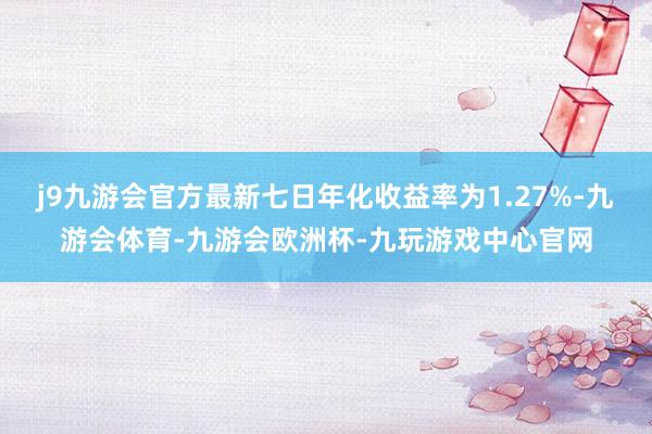 j9九游会官方最新七日年化收益率为1.27%-九游会体育-九游会欧洲杯-九玩游戏中心官网