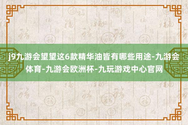 j9九游会望望这6款精华油皆有哪些用途-九游会体育-九游会欧洲杯-九玩游戏中心官网