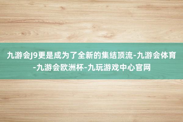 九游会J9更是成为了全新的集结顶流-九游会体育-九游会欧洲杯-九玩游戏中心官网