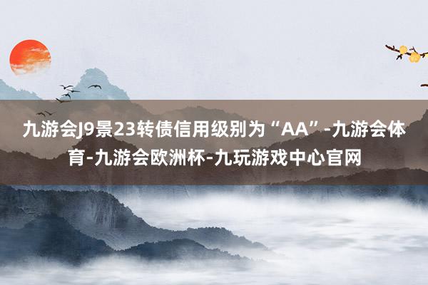 九游会J9景23转债信用级别为“AA”-九游会体育-九游会欧洲杯-九玩游戏中心官网