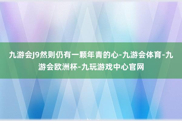 九游会J9然则仍有一颗年青的心-九游会体育-九游会欧洲杯-九玩游戏中心官网