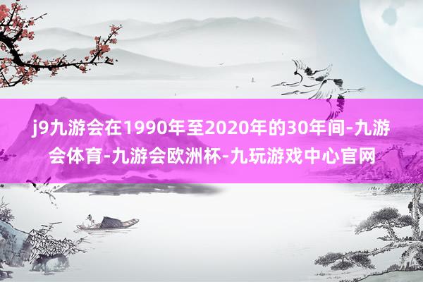 j9九游会在1990年至2020年的30年间-九游会体育-九游会欧洲杯-九玩游戏中心官网