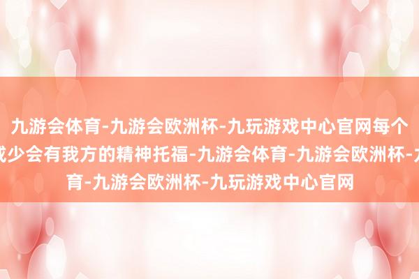 九游会体育-九游会欧洲杯-九玩游戏中心官网每个东说念主都或多或少会有我方的精神托福-九游会体育-九游会欧洲杯-九玩游戏中心官网