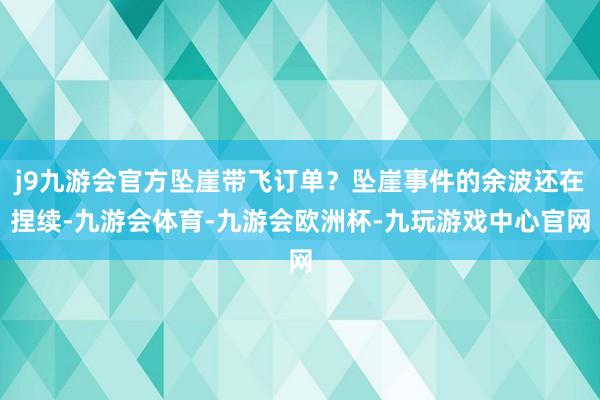 j9九游会官方坠崖带飞订单？坠崖事件的余波还在捏续-九游会体育-九游会欧洲杯-九玩游戏中心官网