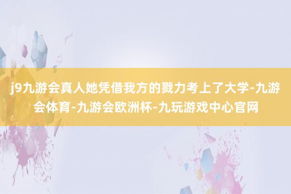 j9九游会真人她凭借我方的戮力考上了大学-九游会体育-九游会欧洲杯-九玩游戏中心官网