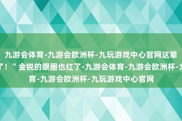 九游会体育-九游会欧洲杯-九玩游戏中心官网这辈子再也见不到你了！”金锐的眼圈也红了-九游会体育-九游会欧洲杯-九玩游戏中心官网