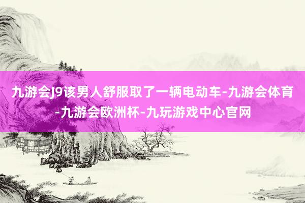 九游会J9该男人舒服取了一辆电动车-九游会体育-九游会欧洲杯-九玩游戏中心官网