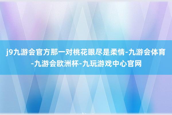 j9九游会官方那一对桃花眼尽是柔情-九游会体育-九游会欧洲杯-九玩游戏中心官网