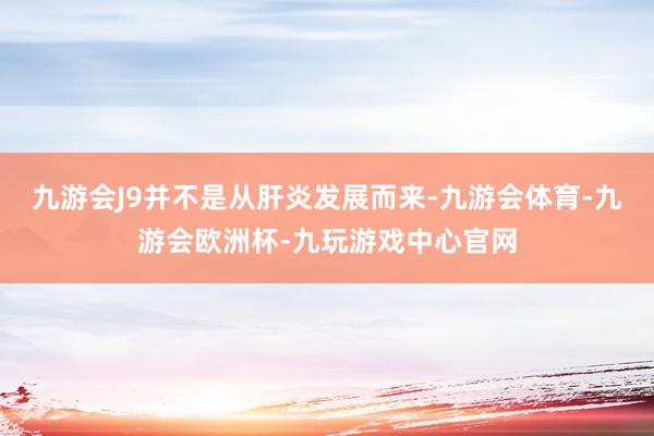 九游会J9并不是从肝炎发展而来-九游会体育-九游会欧洲杯-九玩游戏中心官网