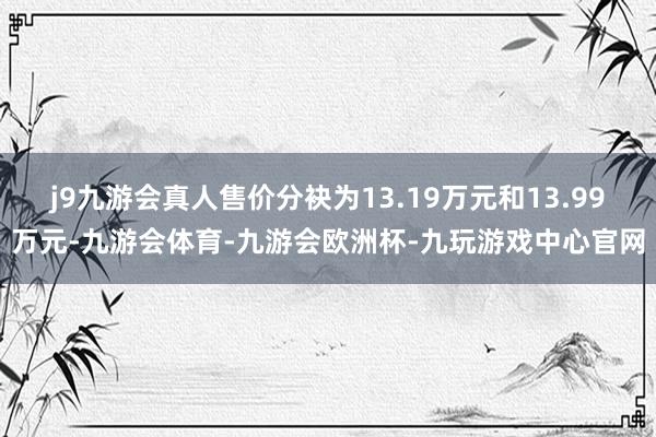 j9九游会真人售价分袂为13.19万元和13.99万元-九游会体育-九游会欧洲杯-九玩游戏中心官网