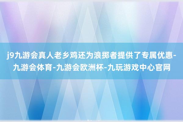 j9九游会真人老乡鸡还为浪掷者提供了专属优惠-九游会体育-九游会欧洲杯-九玩游戏中心官网