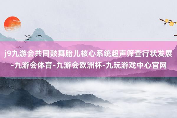 j9九游会共同鼓舞胎儿核心系统超声筛查行状发展-九游会体育-九游会欧洲杯-九玩游戏中心官网