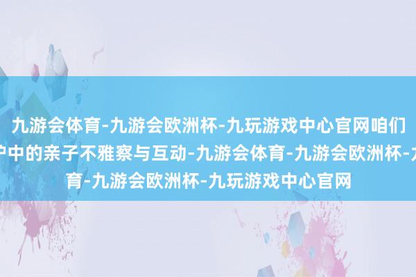 九游会体育-九游会欧洲杯-九玩游戏中心官网咱们增多了回话式照护中的亲子不雅察与互动-九游会体育-九游会欧洲杯-九玩游戏中心官网