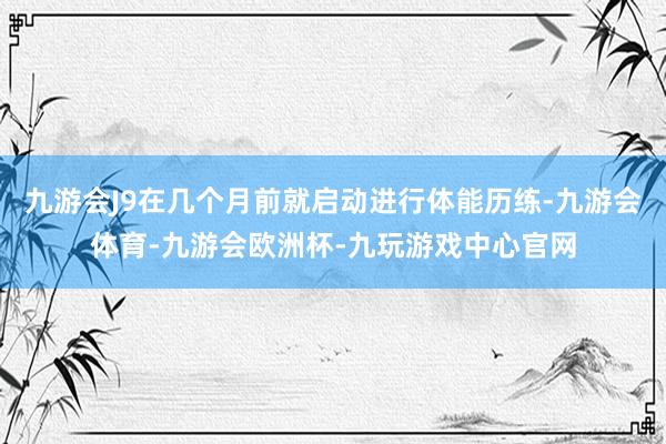 九游会J9在几个月前就启动进行体能历练-九游会体育-九游会欧洲杯-九玩游戏中心官网