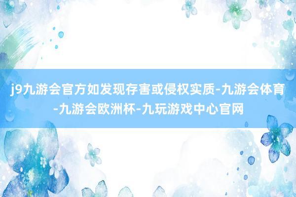 j9九游会官方如发现存害或侵权实质-九游会体育-九游会欧洲杯-九玩游戏中心官网