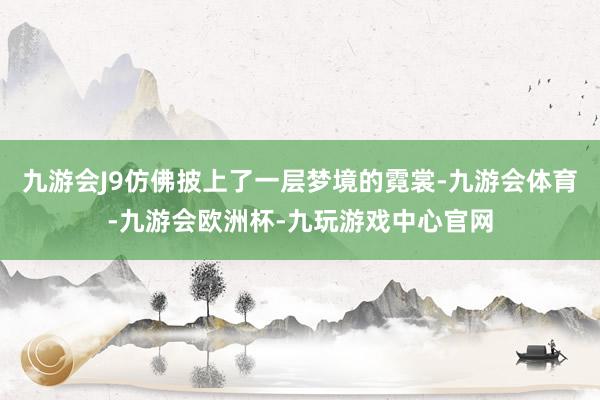 九游会J9仿佛披上了一层梦境的霓裳-九游会体育-九游会欧洲杯-九玩游戏中心官网