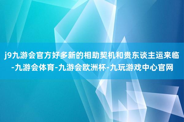 j9九游会官方好多新的相助契机和贵东谈主运来临-九游会体育-九游会欧洲杯-九玩游戏中心官网