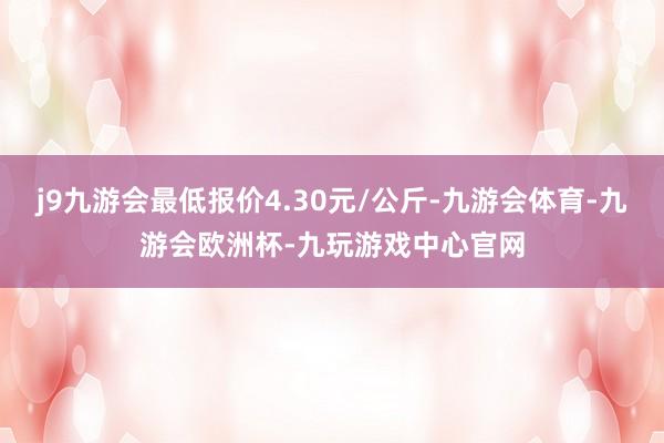 j9九游会最低报价4.30元/公斤-九游会体育-九游会欧洲杯-九玩游戏中心官网