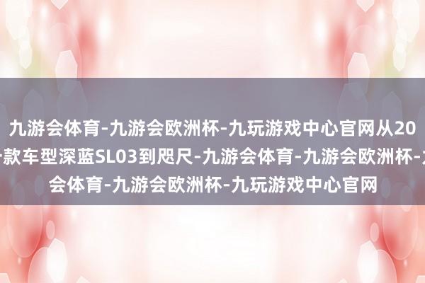 九游会体育-九游会欧洲杯-九玩游戏中心官网从2022年7月推出第一款车型深蓝SL03到咫尺-九游会体育-九游会欧洲杯-九玩游戏中心官网