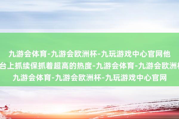 九游会体育-九游会欧洲杯-九玩游戏中心官网他的歌曲在各大音乐平台上抓续保抓着超高的热度-九游会体育-九游会欧洲杯-九玩游戏中心官网